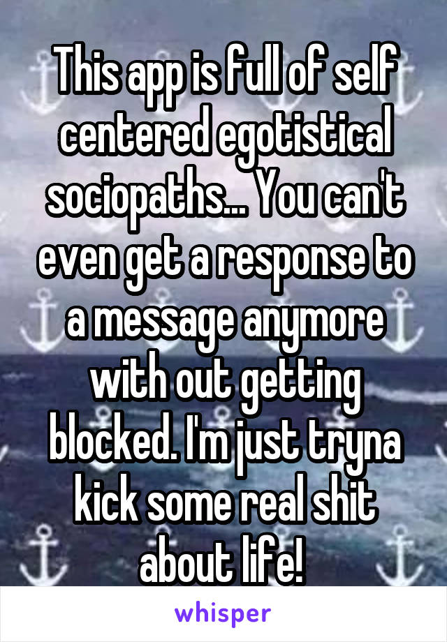 This app is full of self centered egotistical sociopaths... You can't even get a response to a message anymore with out getting blocked. I'm just tryna kick some real shit about life! 