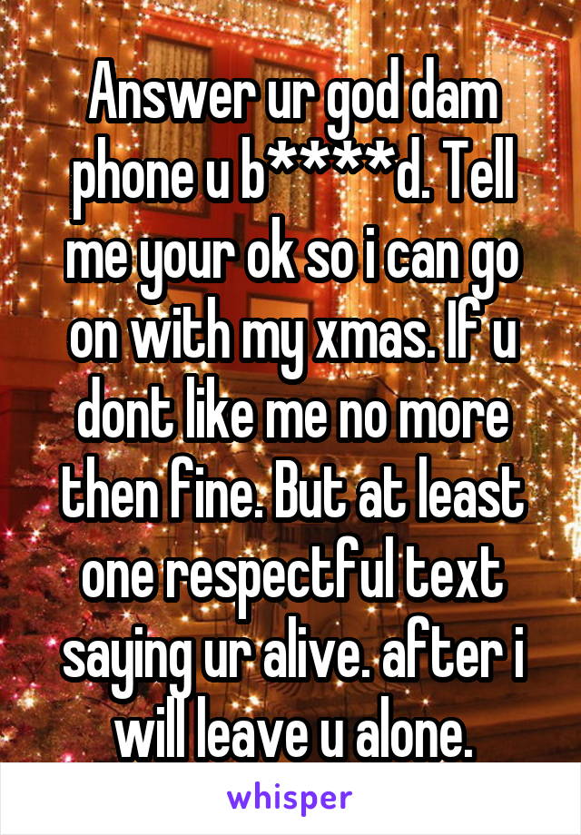 Answer ur god dam phone u b****d. Tell me your ok so i can go on with my xmas. If u dont like me no more then fine. But at least one respectful text saying ur alive. after i will leave u alone.