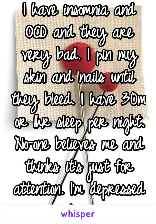 I have insomnia and OCD and they are very bad. I pin my skin and nails until they bleed. I have 30m or 1hr sleep per night. No-one believes me and thinks it's just for attention. I'm depressed too. 