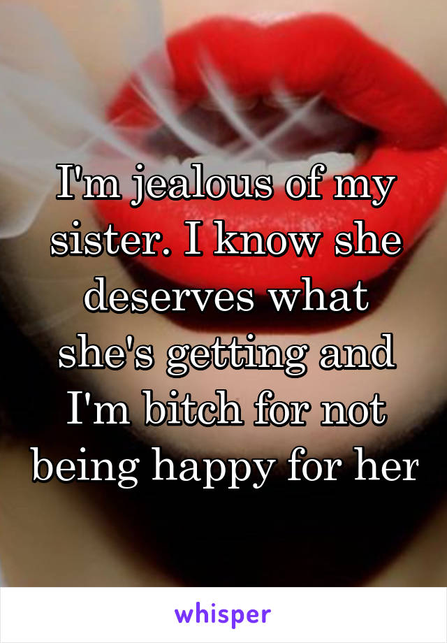 I'm jealous of my sister. I know she deserves what she's getting and I'm bitch for not being happy for her