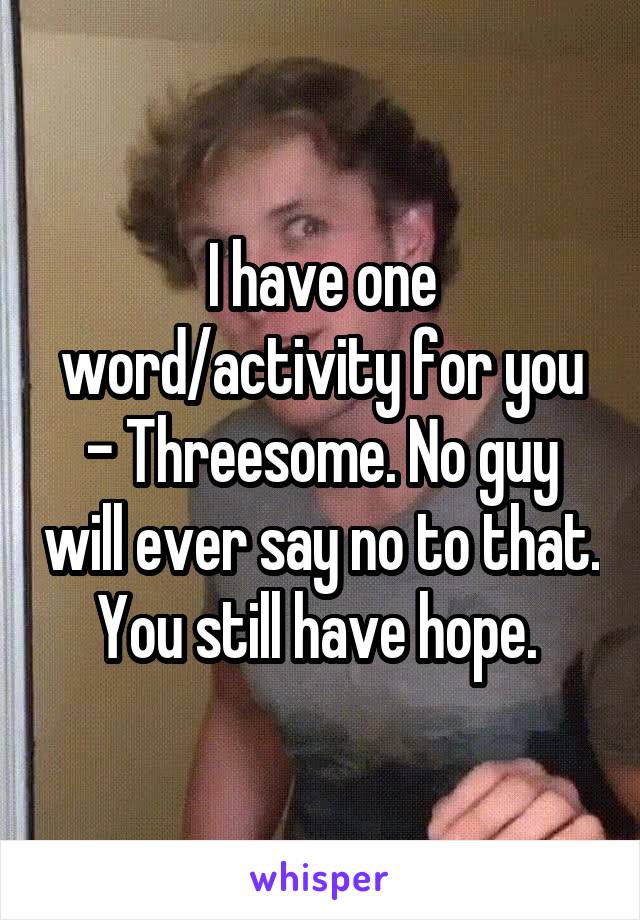 I have one word/activity for you - Threesome. No guy will ever say no to that. You still have hope. 