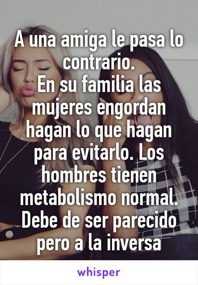 A una amiga le pasa lo contrario.
En su familia las mujeres engordan hagan lo que hagan para evitarlo. Los hombres tienen metabolismo normal. Debe de ser parecido pero a la inversa