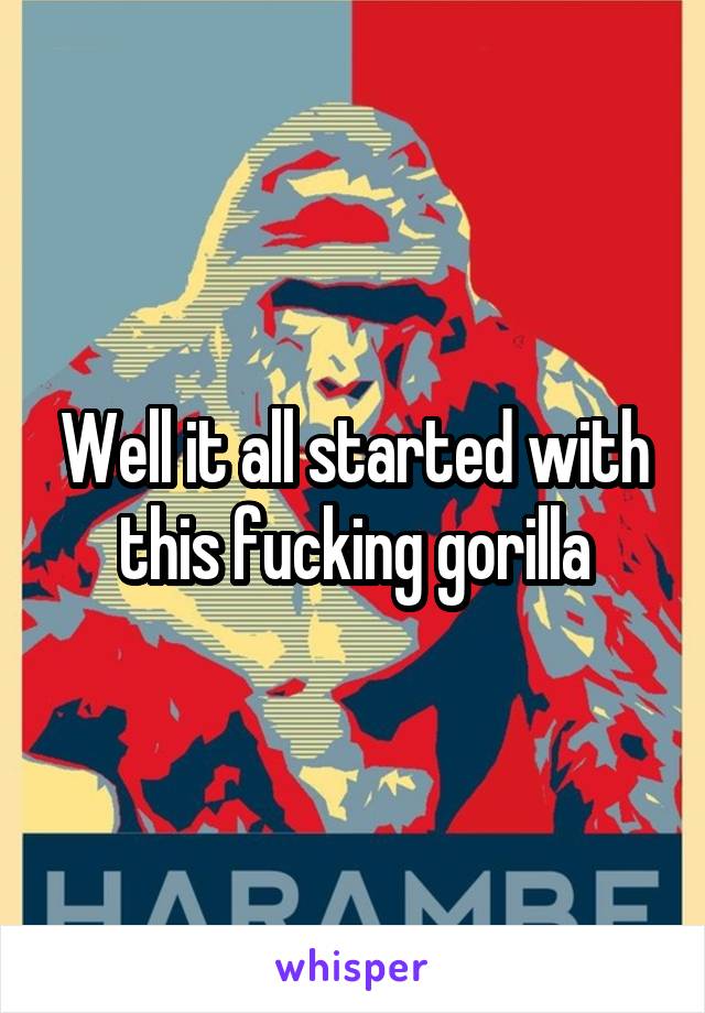 Well it all started with this fucking gorilla