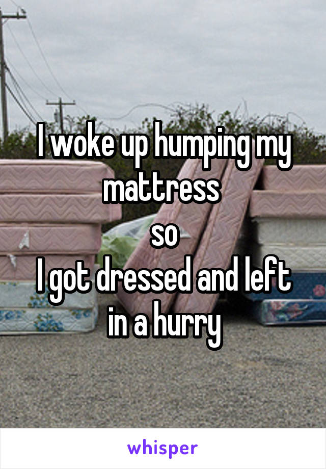 I woke up humping my mattress 
so
I got dressed and left in a hurry