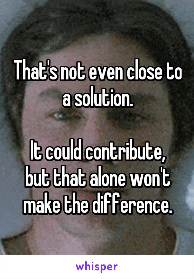 That's not even close to a solution.

It could contribute, but that alone won't make the difference.