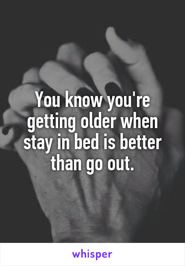 You know you're getting older when stay in bed is better than go out.