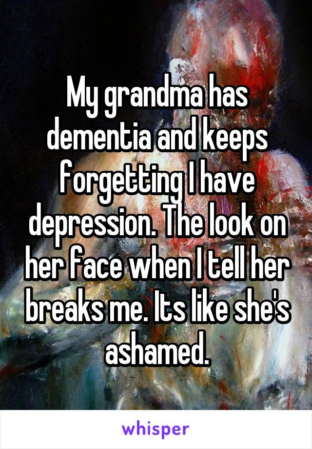 My grandma has dementia and keeps forgetting I have depression. The look on her face when I tell her breaks me. Its like she's ashamed.