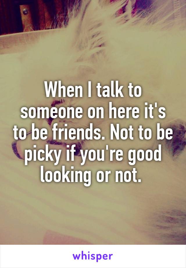 When I talk to someone on here it's to be friends. Not to be picky if you're good looking or not. 