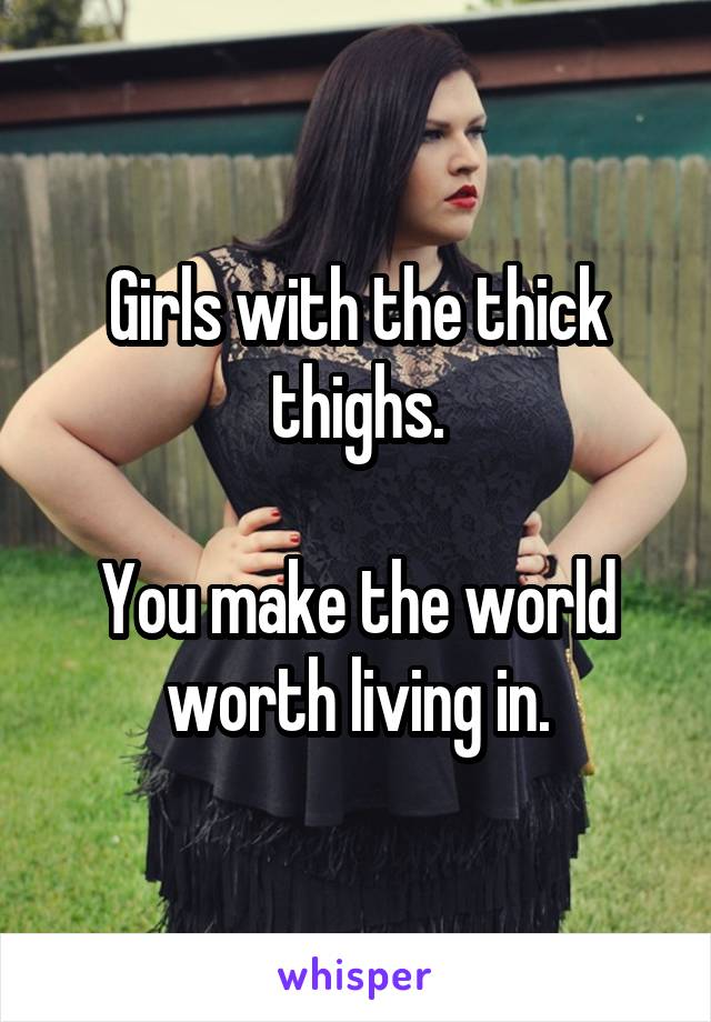 Girls with the thick thighs.

You make the world worth living in.