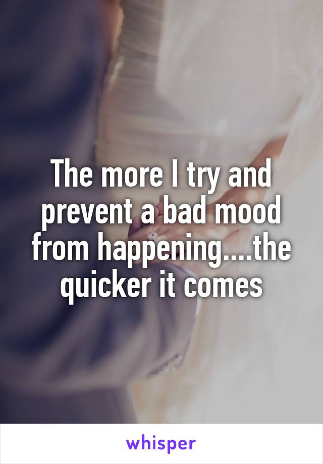 The more I try and prevent a bad mood from happening....the quicker it comes