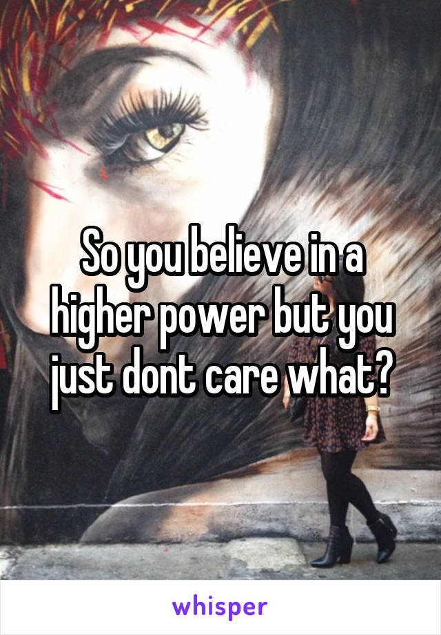 So you believe in a higher power but you just dont care what?