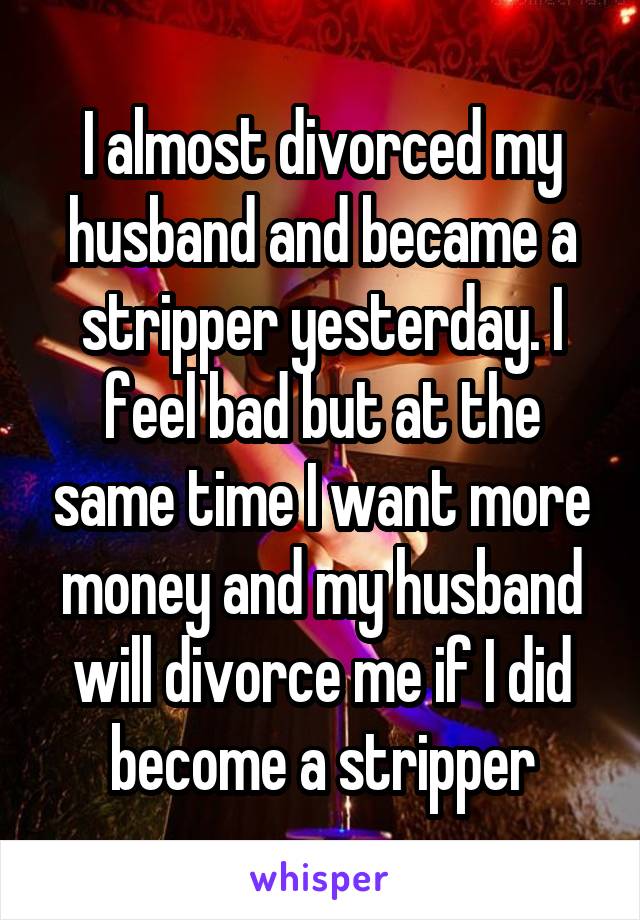 I almost divorced my husband and became a stripper yesterday. I feel bad but at the same time I want more money and my husband will divorce me if I did become a stripper