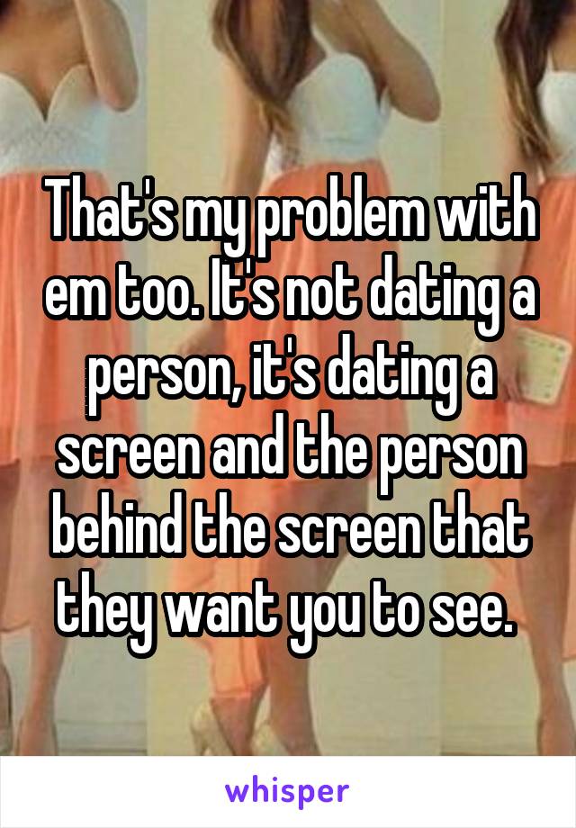 That's my problem with em too. It's not dating a person, it's dating a screen and the person behind the screen that they want you to see. 