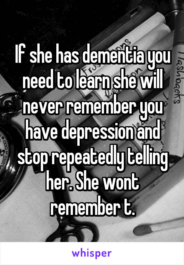 If she has dementia you need to learn she will never remember you have depression and stop repeatedly telling her. She wont remember t.