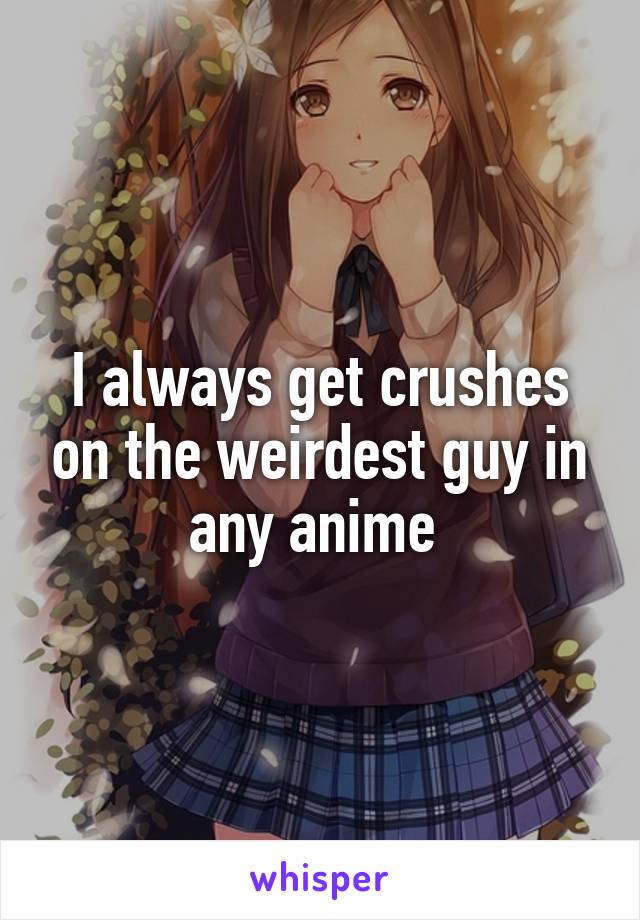 I always get crushes on the weirdest guy in any anime 