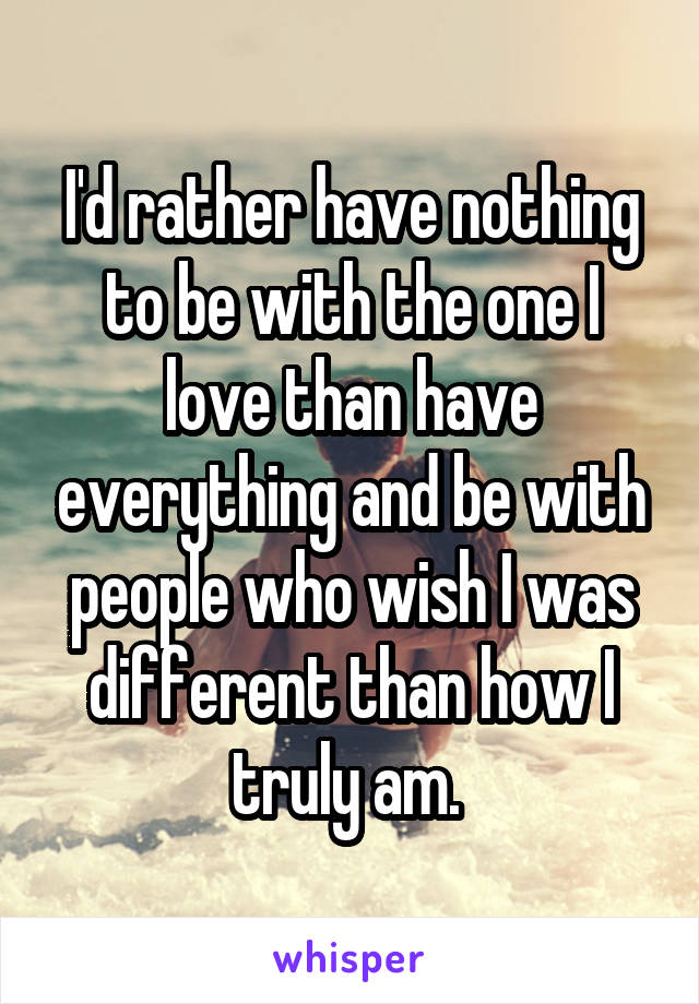 I'd rather have nothing to be with the one I love than have everything and be with people who wish I was different than how I truly am. 