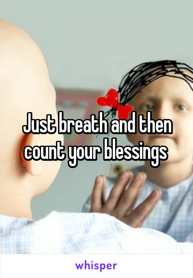 Just breath and then count your blessings 