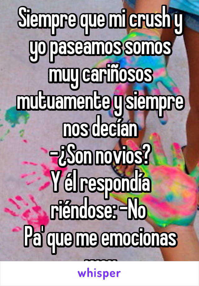 Siempre que mi crush y yo paseamos somos muy cariñosos mutuamente y siempre nos decían
-¿Son novios?
Y él respondía riéndose: -No 
Pa' que me emocionas wey