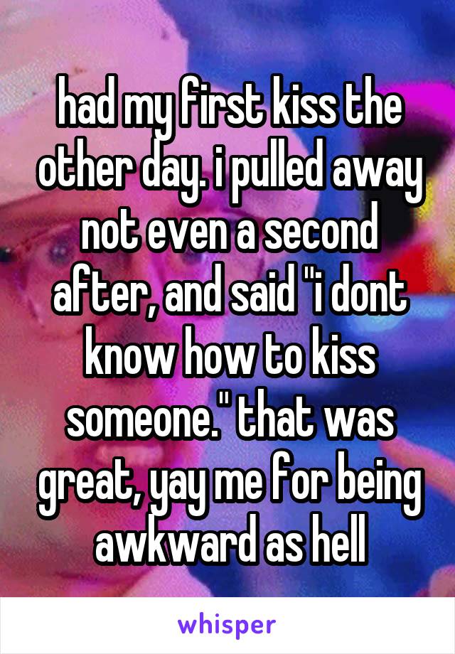 had my first kiss the other day. i pulled away not even a second after, and said "i dont know how to kiss someone." that was great, yay me for being awkward as hell