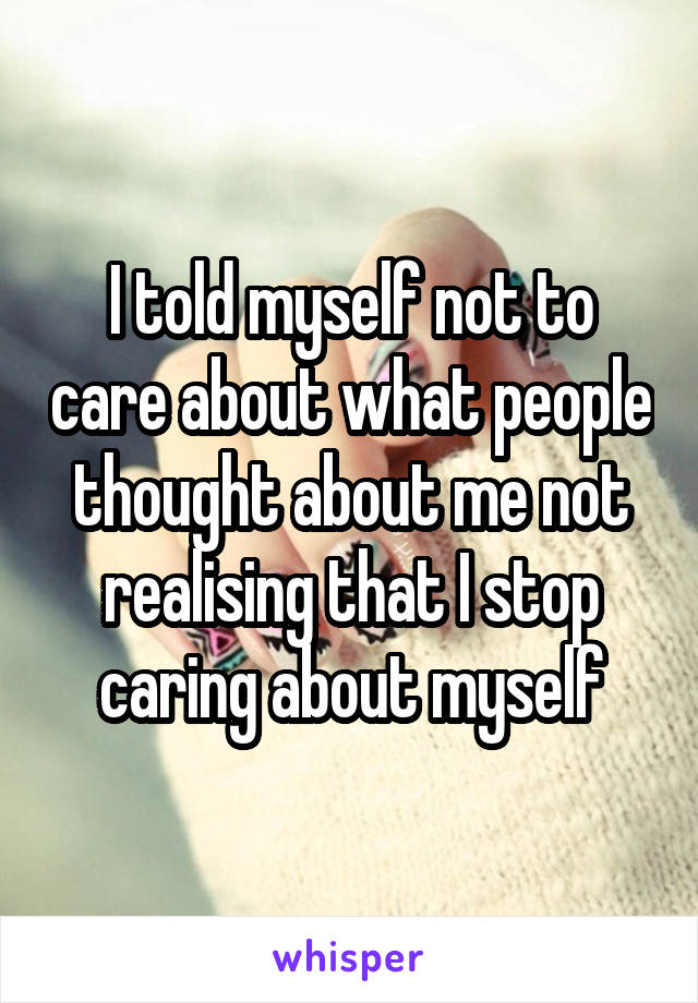 I told myself not to care about what people thought about me not realising that I stop caring about myself