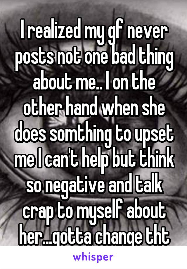 I realized my gf never posts not one bad thing about me.. I on the other hand when she does somthing to upset me I can't help but think so negative and talk crap to myself about her...gotta change tht