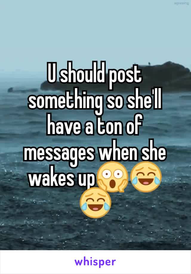 U should post something so she'll have a ton of messages when she wakes up😱😂😂