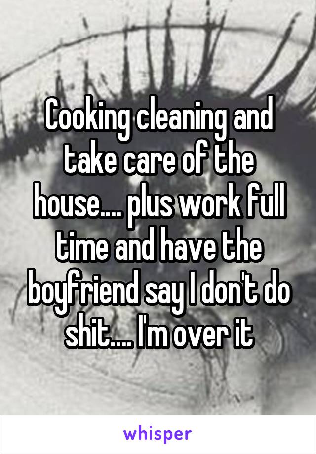 Cooking cleaning and take care of the house.... plus work full time and have the boyfriend say I don't do shit.... I'm over it