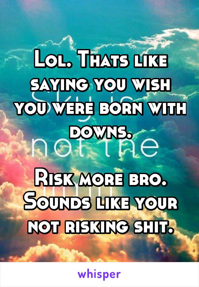 Lol. Thats like saying you wish you were born with downs.

Risk more bro. Sounds like your not risking shit.