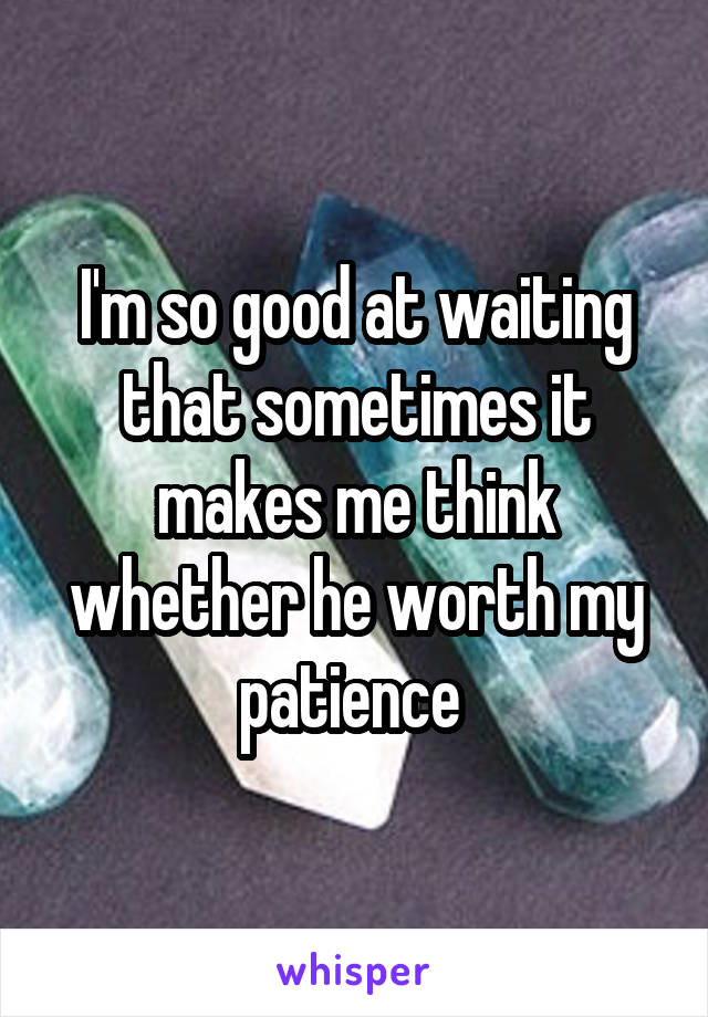 I'm so good at waiting that sometimes it makes me think whether he worth my patience 