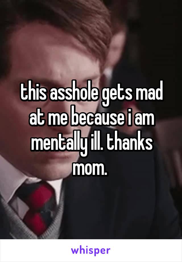 this asshole gets mad at me because i am mentally ill. thanks mom. 