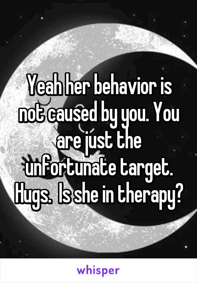 Yeah her behavior is not caused by you. You are just the unfortunate target. Hugs.  Is she in therapy?