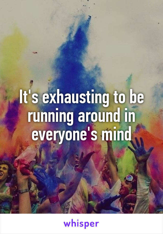 It's exhausting to be running around in everyone's mind