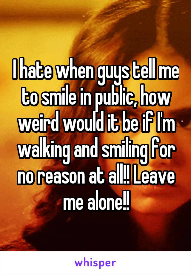 I hate when guys tell me to smile in public, how weird would it be if I'm walking and smiling for no reason at all!! Leave me alone!!