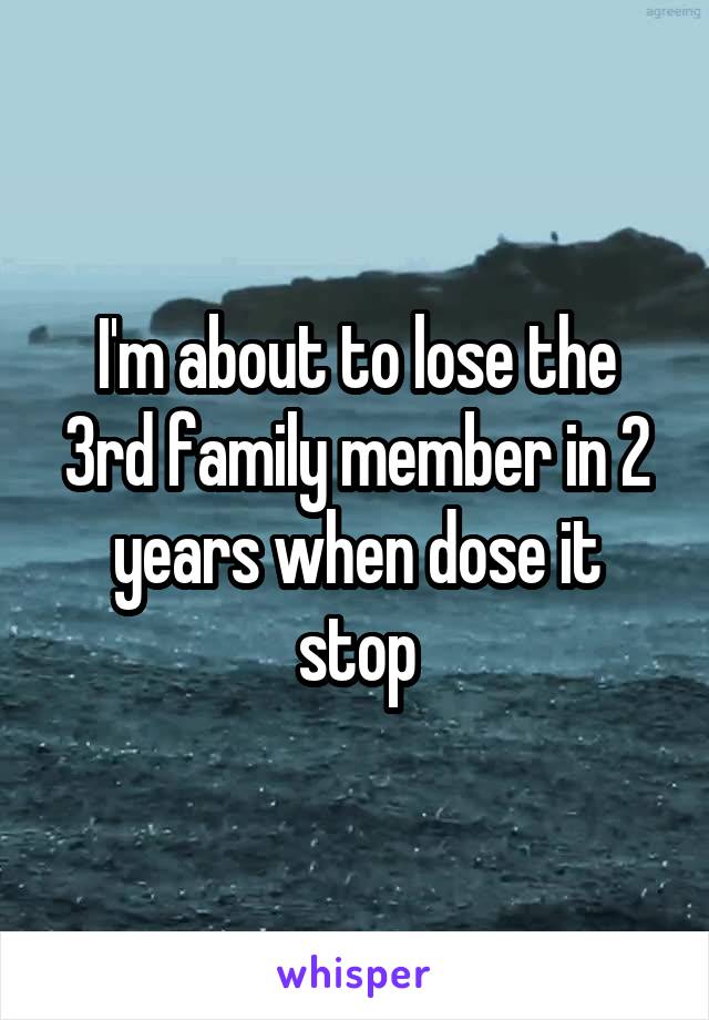 I'm about to lose the 3rd family member in 2 years when dose it stop