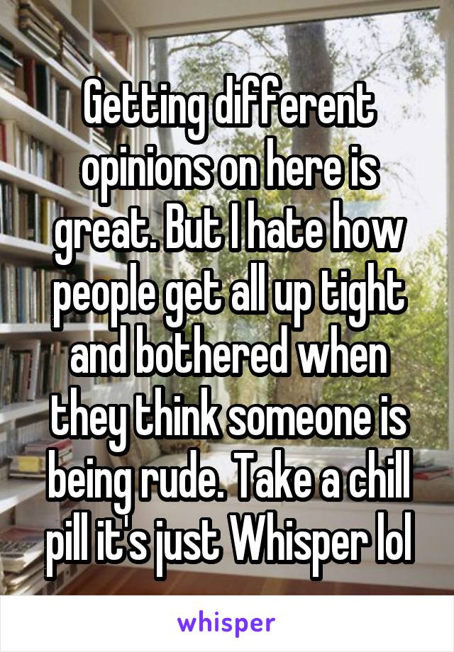 Getting different opinions on here is great. But I hate how people get all up tight and bothered when they think someone is being rude. Take a chill pill it's just Whisper lol