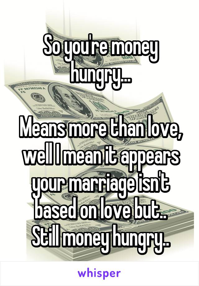 So you're money hungry...

Means more than love, well I mean it appears your marriage isn't based on love but..
Still money hungry..