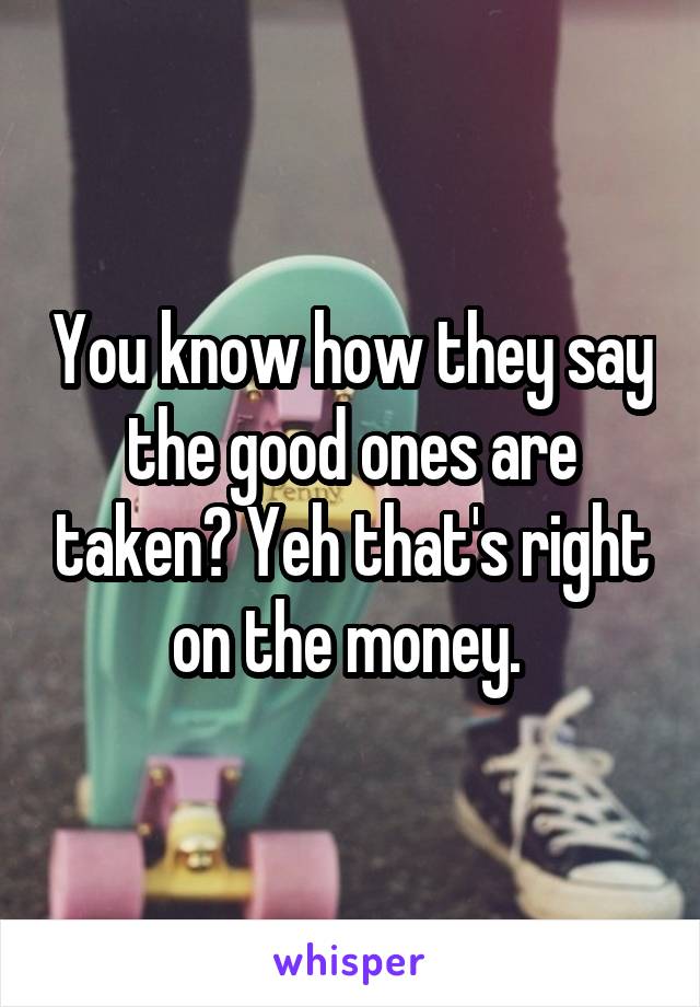 You know how they say the good ones are taken? Yeh that's right on the money. 