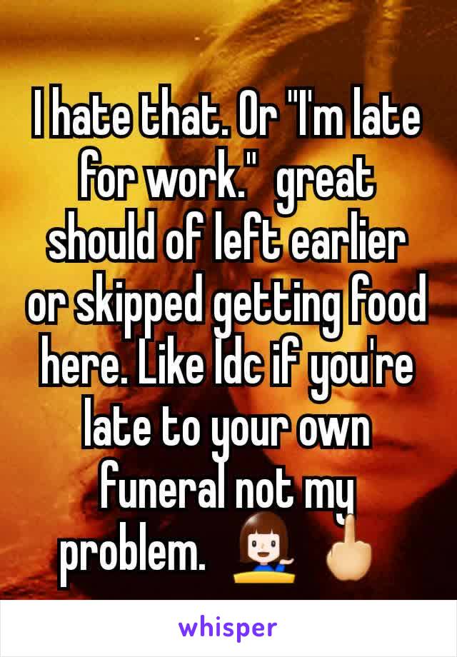 I hate that. Or "I'm late for work."  great should of left earlier or skipped getting food here. Like Idc if you're late to your own funeral not my problem.  💁 🖕 