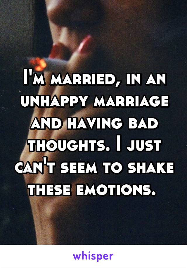 I'm married, in an unhappy marriage and having bad thoughts. I just can't seem to shake these emotions. 