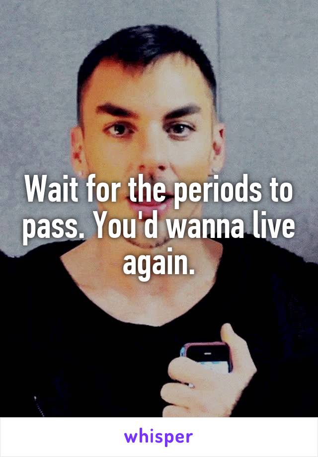 Wait for the periods to pass. You'd wanna live again.