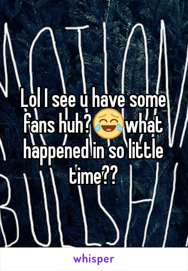 Lol I see u have some fans huh?😂what happened in so little time??