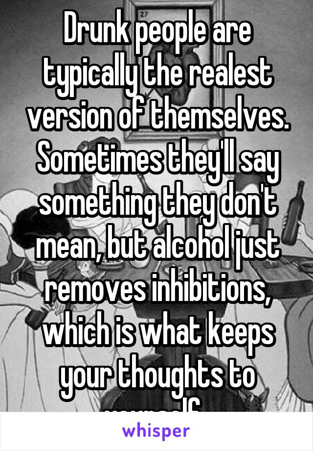 Drunk people are typically the realest version of themselves. Sometimes they'll say something they don't mean, but alcohol just removes inhibitions, which is what keeps your thoughts to yourself..