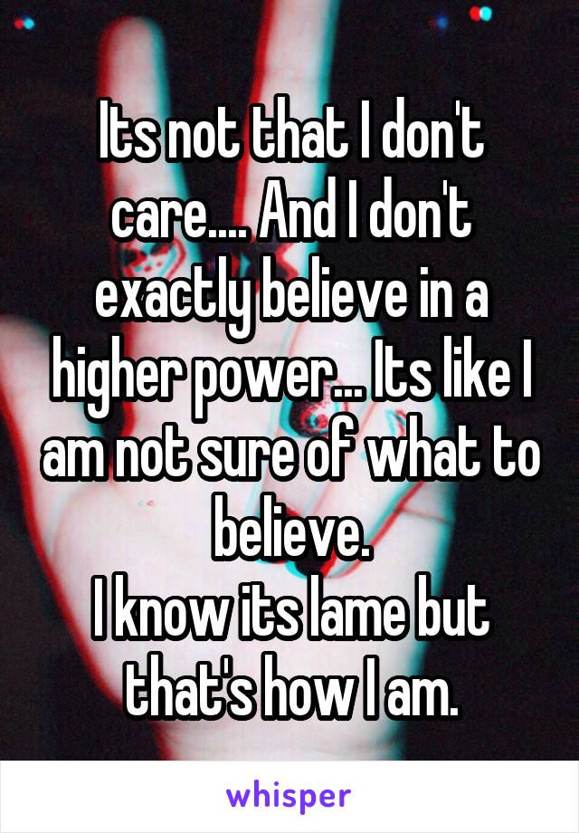 Its not that I don't care.... And I don't exactly believe in a higher power... Its like I am not sure of what to believe.
I know its lame but that's how I am.