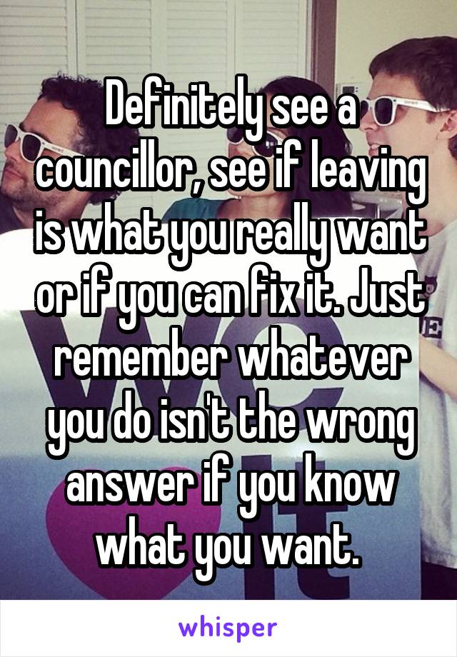 Definitely see a councillor, see if leaving is what you really want or if you can fix it. Just remember whatever you do isn't the wrong answer if you know what you want. 