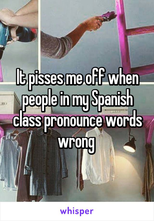 It pisses me off when people in my Spanish class pronounce words wrong 