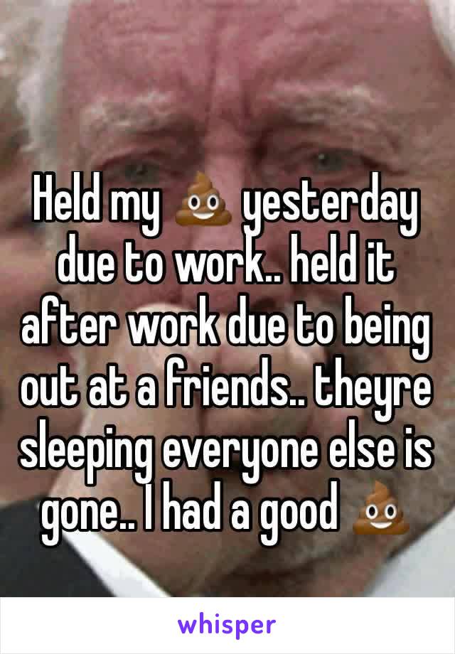 Held my 💩 yesterday due to work.. held it after work due to being out at a friends.. theyre sleeping everyone else is gone.. I had a good 💩 