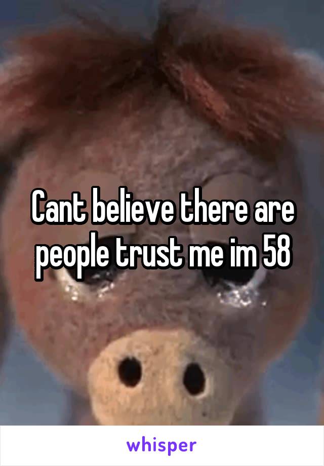 Cant believe there are people trust me im 58