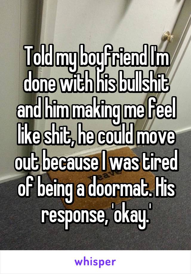 Told my boyfriend I'm done with his bullshit and him making me feel like shit, he could move out because I was tired of being a doormat. His response, 'okay.'