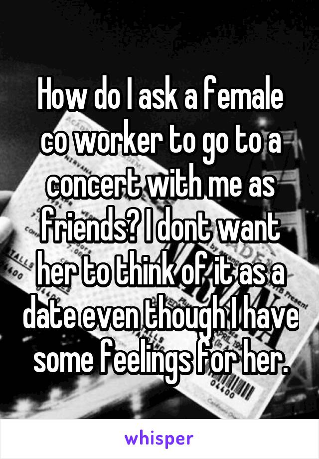 How do I ask a female co worker to go to a concert with me as friends? I dont want her to think of it as a date even though I have some feelings for her.