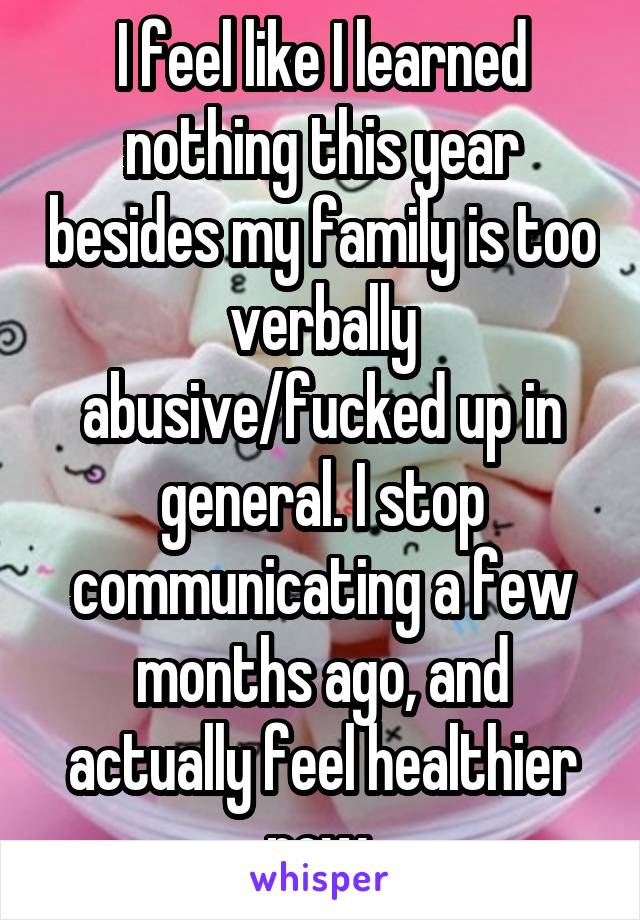 I feel like I learned nothing this year besides my family is too verbally abusive/fucked up in general. I stop communicating a few months ago, and actually feel healthier now.